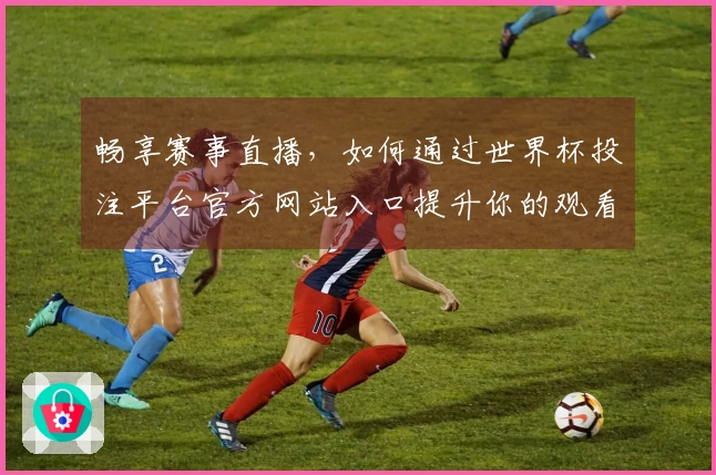 畅享赛事直播，如何通过世界杯投注平台官方网站入口提升你的观看体验